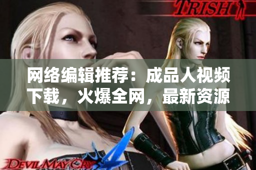 网络编辑推荐：成品人视频下载，火爆全网，最新资源免费领取！