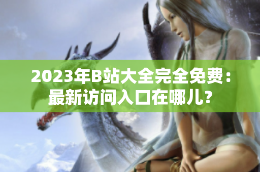 2023年B站大全完全免费：最新访问入口在哪儿？