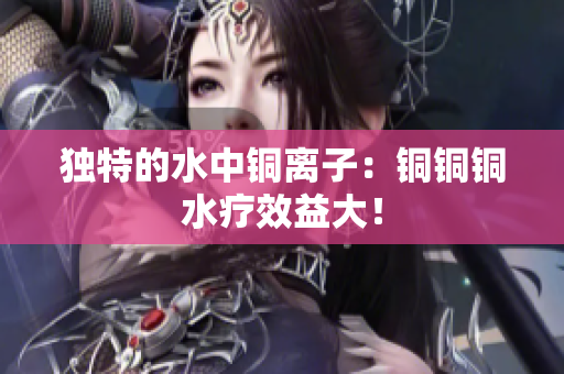 独特的水中铜离子：铜铜铜水疗效益大！