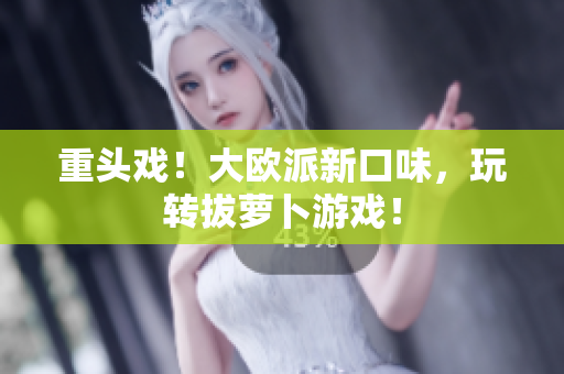 重头戏！大欧派新口味，玩转拔萝卜游戏！