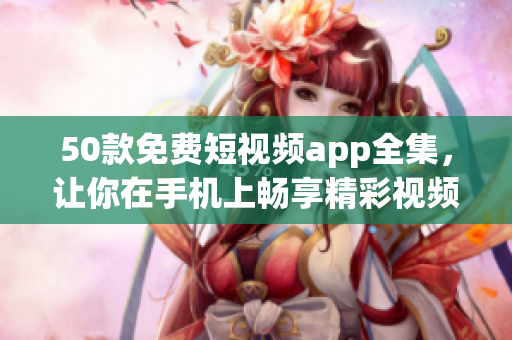 50款免费短视频app全集，让你在手机上畅享精彩视频！