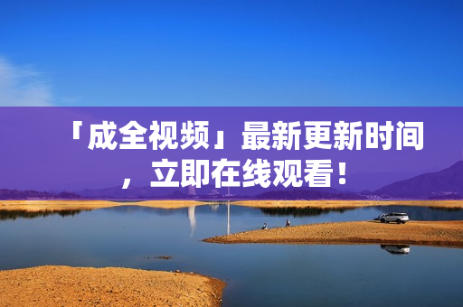 「成全视频」最新更新时间，立即在线观看！
