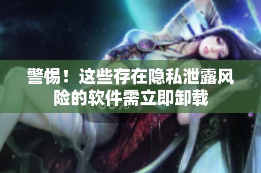警惕！这些存在隐私泄露风险的软件需立即卸载