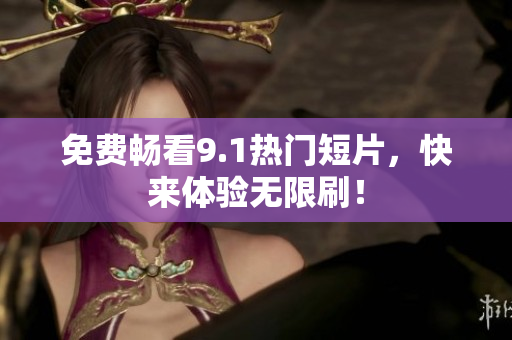 免费畅看9.1热门短片，快来体验无限刷！