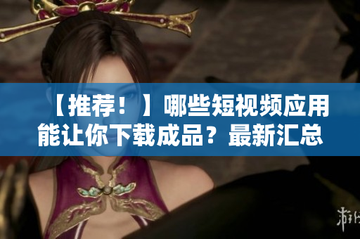 【推荐！】哪些短视频应用能让你下载成品？最新汇总！