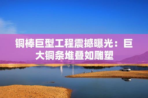铜棒巨型工程震撼曝光：巨大铜条堆叠如雕塑