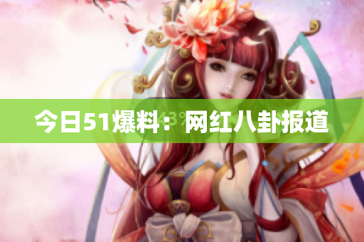 今日51爆料：网红八卦报道