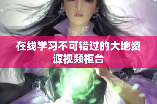在线学习不可错过的大地资源视频柜台