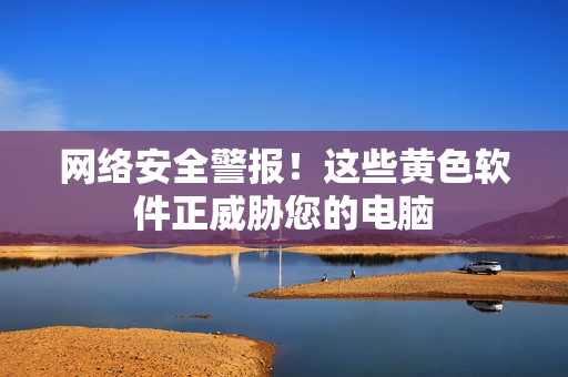 网络安全警报！这些黄色软件正威胁您的电脑