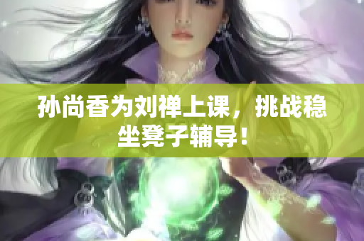 孙尚香为刘禅上课，挑战稳坐凳子辅导！
