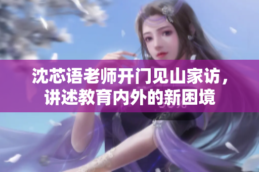 沈芯语老师开门见山家访，讲述教育内外的新困境