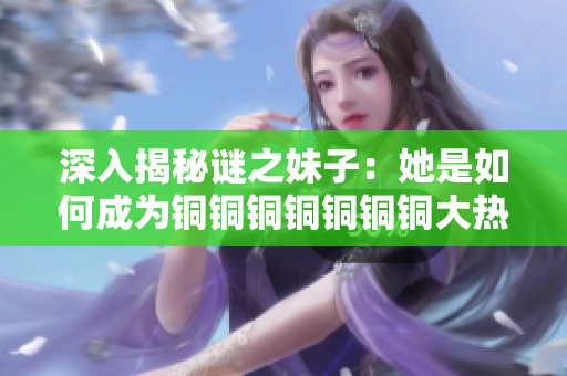 深入揭秘谜之妹子：她是如何成为铜铜铜铜铜铜铜大热的水友？