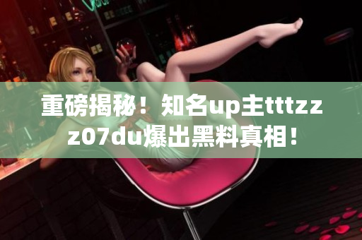 重磅揭秘！知名up主tttzzz07du爆出黑料真相！