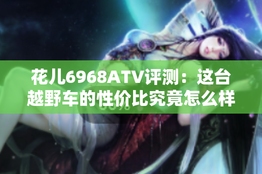 花儿6968ATV评测：这台越野车的性价比究竟怎么样？