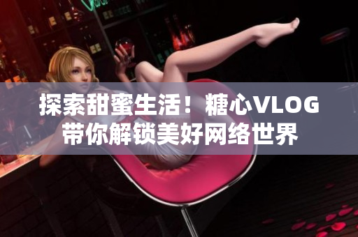 探索甜蜜生活！糖心VLOG带你解锁美好网络世界