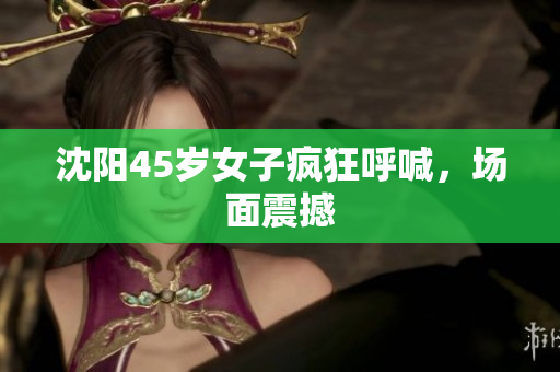 沈阳45岁女子疯狂呼喊，场面震撼