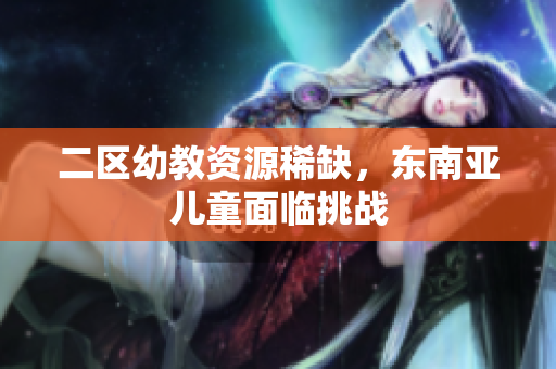 二区幼教资源稀缺，东南亚儿童面临挑战