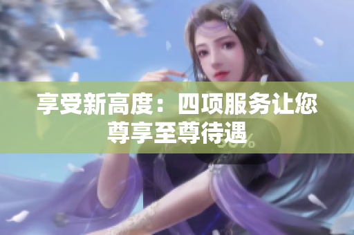 享受新高度：四项服务让您尊享至尊待遇