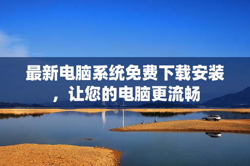 最新电脑系统免费下载安装，让您的电脑更流畅