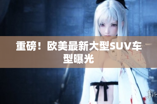重磅！欧美最新大型SUV车型曝光