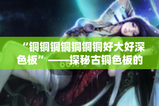 “铜铜铜铜铜铜铜好大好深色板”——探秘古铜色板的美学价值