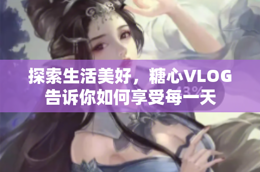 探索生活美好，糖心VLOG告诉你如何享受每一天