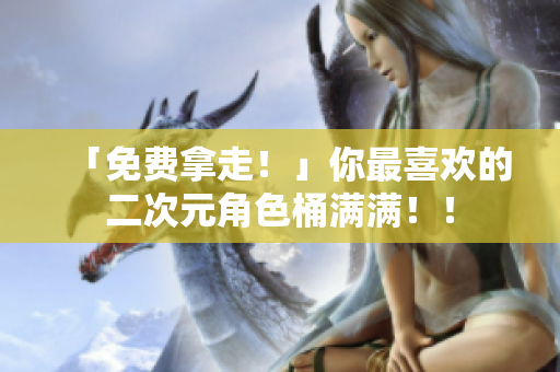 「免费拿走！」你最喜欢的二次元角色桶满满！！