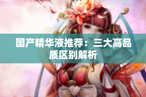 国产精华液推荐：三大高品质区别解析