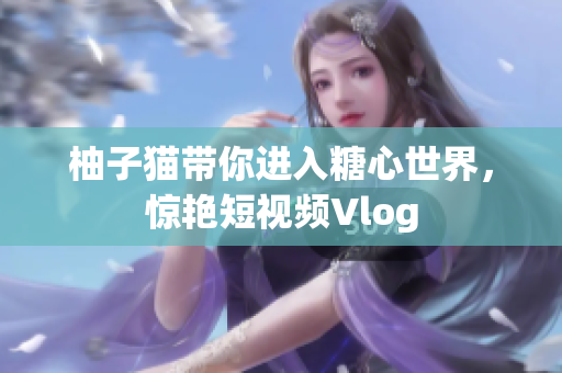柚子猫带你进入糖心世界，惊艳短视频Vlog