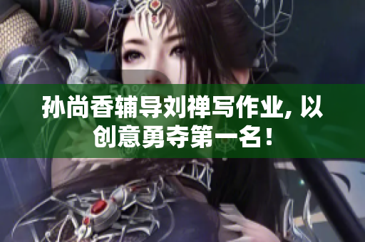 孙尚香辅导刘禅写作业, 以创意勇夺第一名！