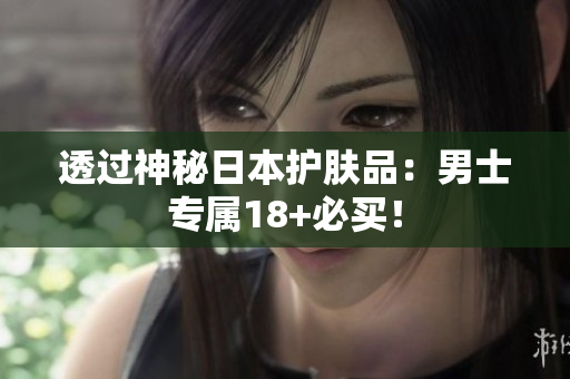透过神秘日本护肤品：男士专属18+必买！