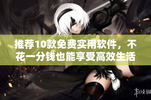 推荐10款免费实用软件，不花一分钱也能享受高效生活！
