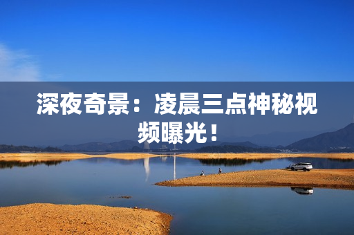 深夜奇景：凌晨三点神秘视频曝光！