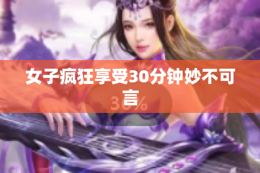 女子疯狂享受30分钟妙不可言