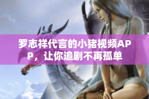 罗志祥代言的小猪视频APP，让你追剧不再孤单