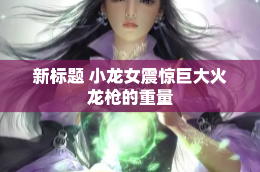 新标题 小龙女震惊巨大火龙枪的重量