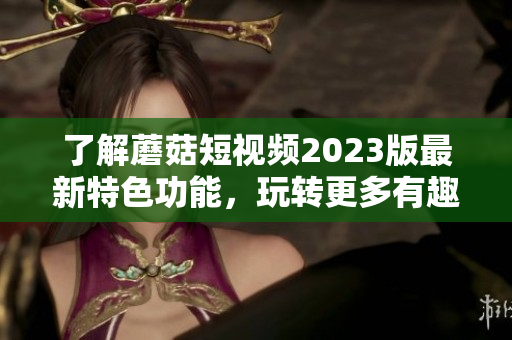 了解蘑菇短视频2023版最新特色功能，玩转更多有趣内容！