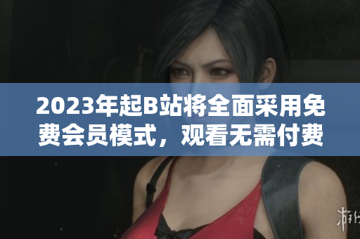 2023年起B站将全面采用免费会员模式，观看无需付费