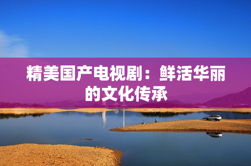 精美国产电视剧：鲜活华丽的文化传承
