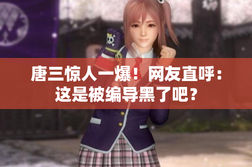 唐三惊人一爆！网友直呼：这是被编导黑了吧？