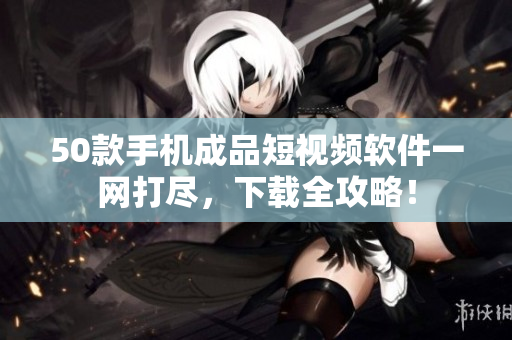50款手机成品短视频软件一网打尽，下载全攻略！