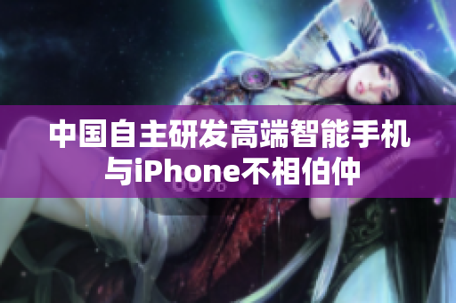 中国自主研发高端智能手机 与iPhone不相伯仲