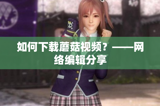 如何下载蘑菇视频？——网络编辑分享