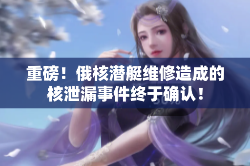 重磅！俄核潜艇维修造成的核泄漏事件终于确认！