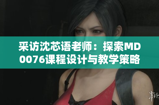 采访沈芯语老师：探索MD0076课程设计与教学策略