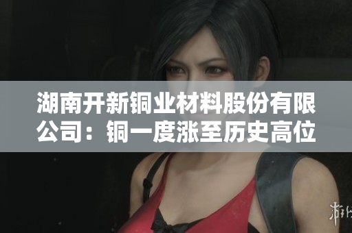 湖南开新铜业材料股份有限公司：铜一度涨至历史高位