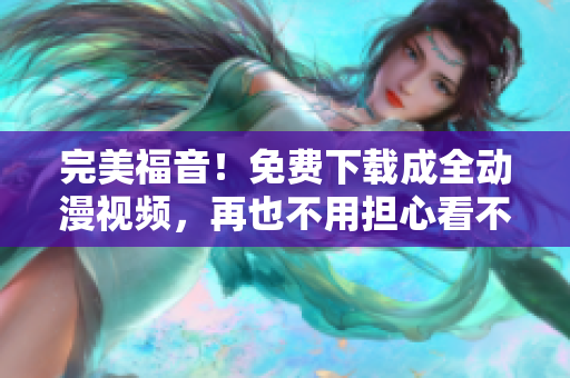 完美福音！免费下载成全动漫视频，再也不用担心看不到啦！