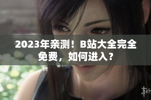 2023年亲测！B站大全完全免费，如何进入？