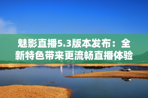 魅影直播5.3版本发布：全新特色带来更流畅直播体验！