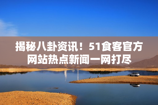 揭秘八卦资讯！51食客官方网站热点新闻一网打尽